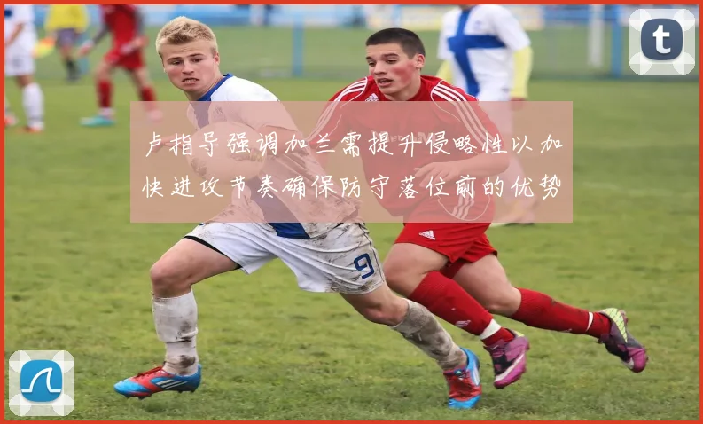 卢指导强调加兰需提升侵略性以加快进攻节奏确保防守落位前的优势