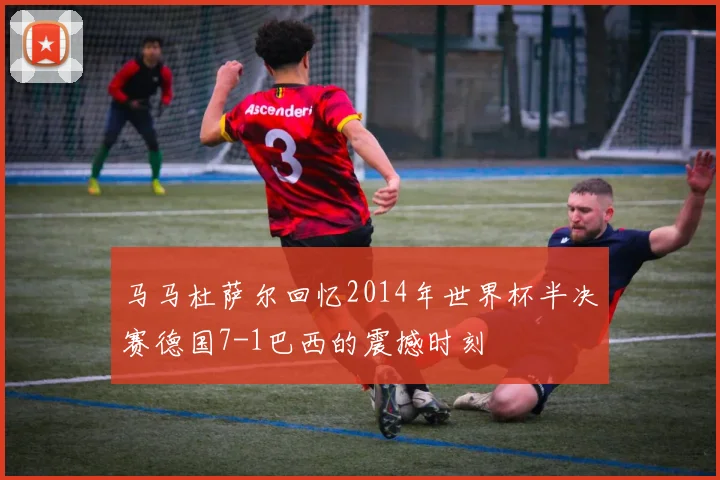 马马杜萨尔回忆2014年世界杯半决赛德国7-1巴西的震撼时刻