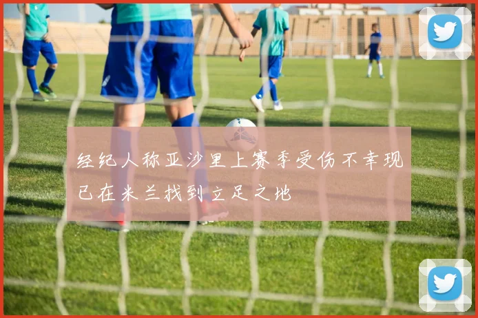 经纪人称亚沙里上赛季受伤不幸现已在米兰找到立足之地