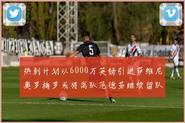 热刺计划以6000万英镑引进萨维尼奥罗梅罗或将离队范德芬继续留队
