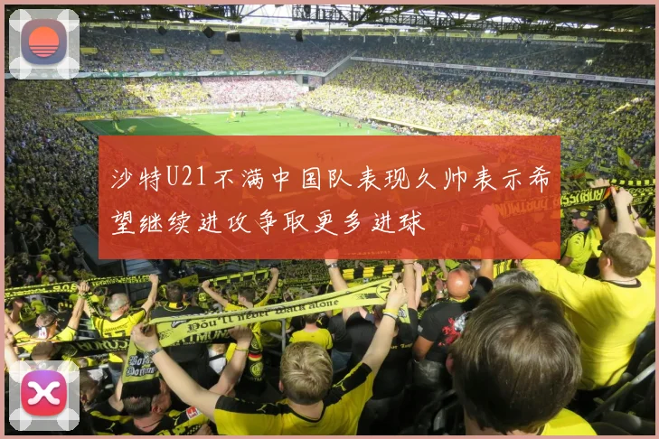 沙特U21不满中国队表现久帅表示希望继续进攻争取更多进球