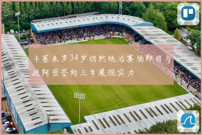 卡塞米罗34岁仍然统治赛场即将与迈阿密签约三年展现实力