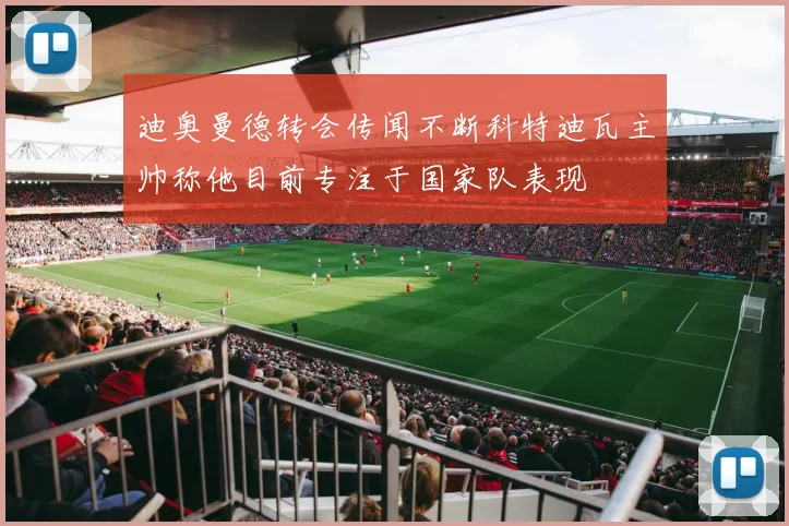 迪奥曼德转会传闻不断科特迪瓦主帅称他目前专注于国家队表现