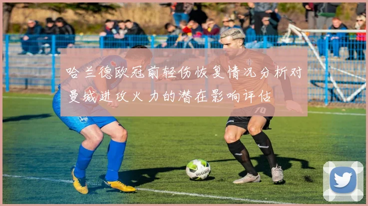 哈兰德欧冠前轻伤恢复情况分析对曼城进攻火力的潜在影响评估