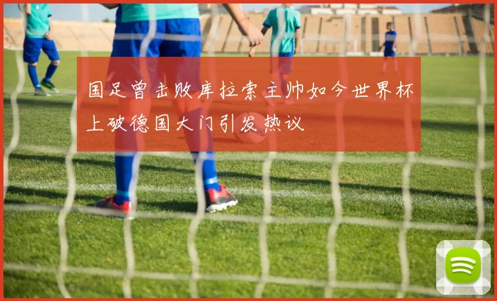 国足曾击败库拉索主帅如今世界杯上破德国大门引发热议