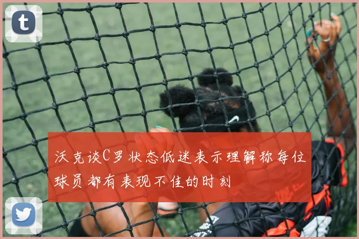 沃克谈C罗状态低迷表示理解称每位球员都有表现不佳的时刻