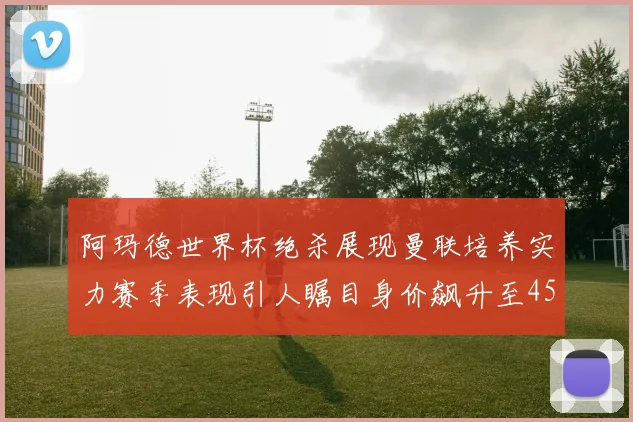 阿玛德世界杯绝杀展现曼联培养实力赛季表现引人瞩目身价飙升至4500万欧