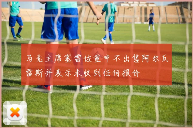 马竞主席塞雷佐重申不出售阿尔瓦雷斯并表示未收到任何报价