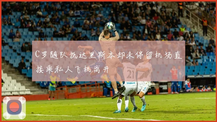 C罗随队抵达里斯本却未停留机场直接乘私人飞机离开