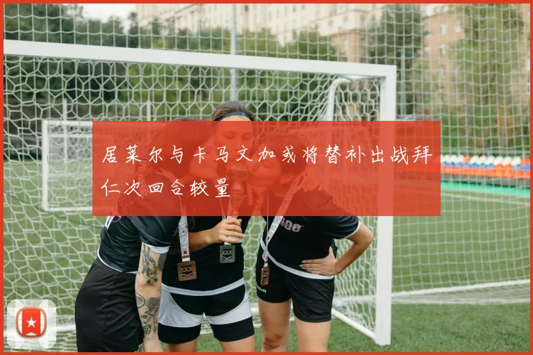 居莱尔与卡马文加或将替补出战拜仁次回合较量