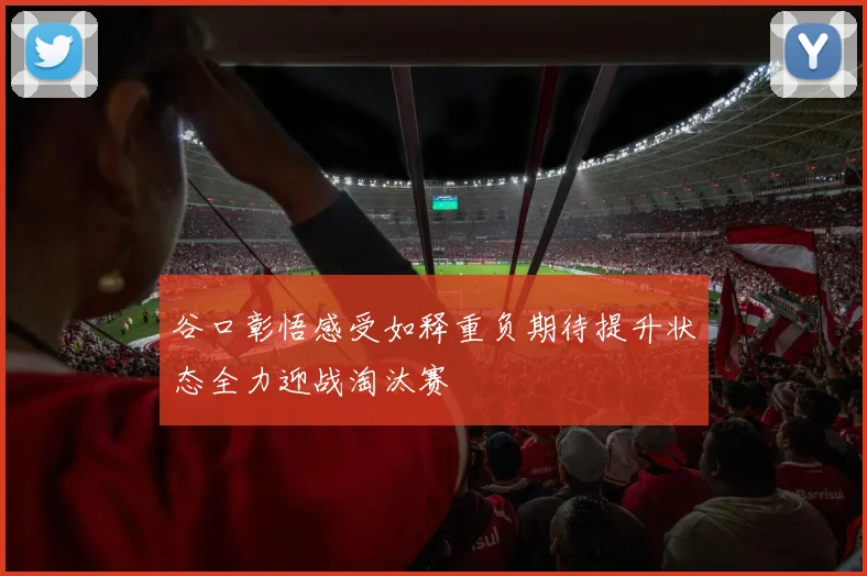 谷口彰悟感受如释重负期待提升状态全力迎战淘汰赛