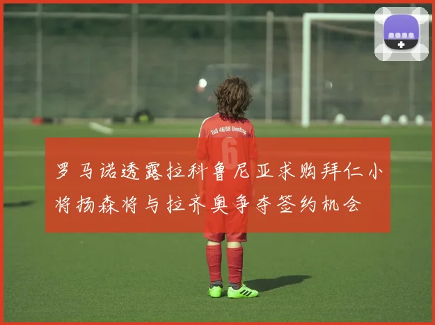 罗马诺透露拉科鲁尼亚求购拜仁小将扬森将与拉齐奥争夺签约机会