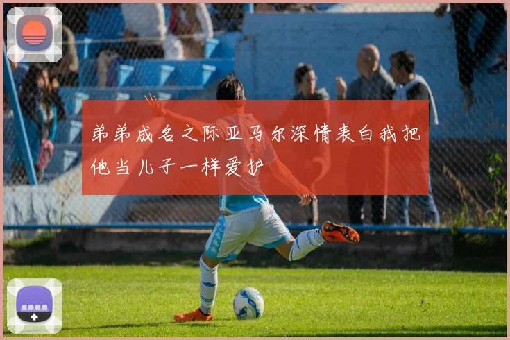 弟弟成名之际亚马尔深情表白我把他当儿子一样爱护