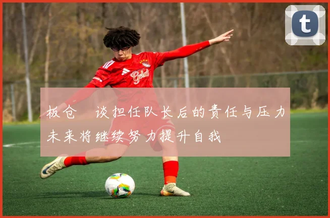 板仓滉谈担任队长后的责任与压力未来将继续努力提升自我