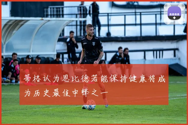 蒂格认为恩比德若能保持健康将成为历史最佳中锋之一
