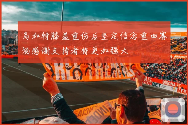 乌加特膝盖重伤后坚定信念重回赛场感谢支持者将更加强大