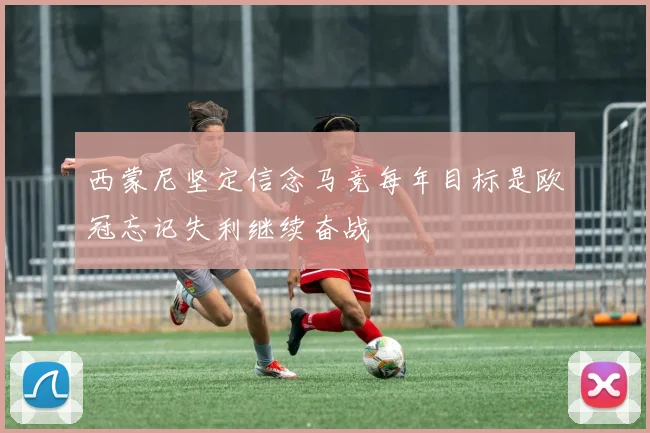 西蒙尼坚定信念马竞每年目标是欧冠忘记失利继续奋战