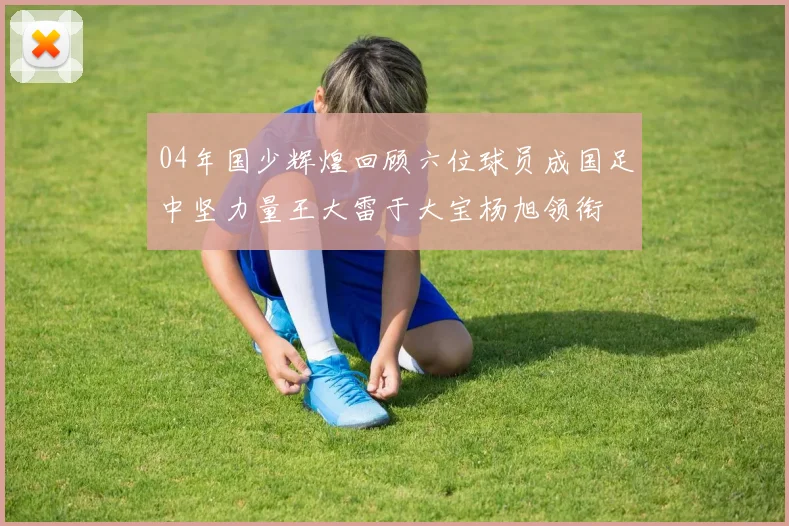 04年国少辉煌回顾六位球员成国足中坚力量王大雷于大宝杨旭领衔