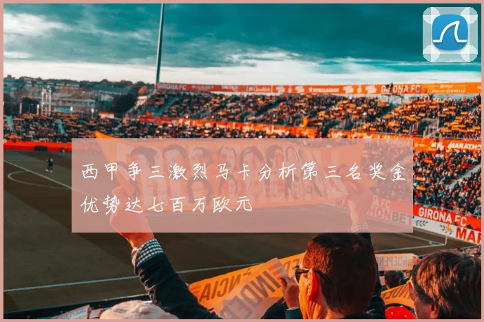 西甲争三激烈马卡分析第三名奖金优势达七百万欧元