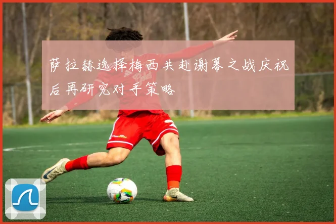 萨拉赫选择梅西共赴谢幕之战庆祝后再研究对手策略