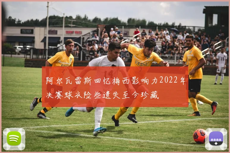 阿尔瓦雷斯回忆梅西影响力2022年决赛球衣险些遗失至今珍藏
