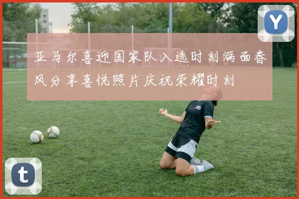 亚马尔喜迎国家队入选时刻满面春风分享喜悦照片庆祝荣耀时刻