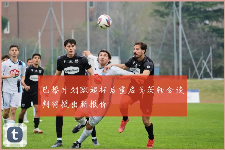巴黎计划欧超杯后重启戈茨转会谈判将提出新报价