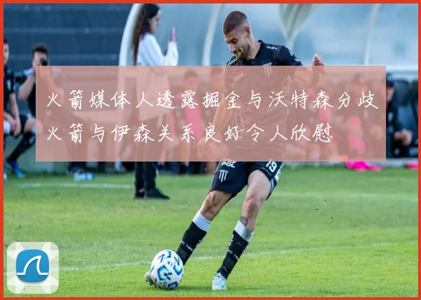 火箭媒体人透露掘金与沃特森分歧火箭与伊森关系良好令人欣慰