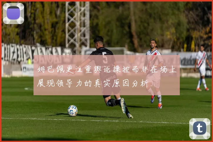 姆巴佩更注重舆论操控而非在场上展现领导力的真实原因分析