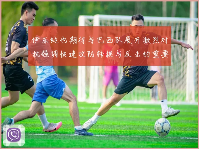 伊东纯也期待与巴西队展开激烈对抗强调快速攻防转换与反击的重要性