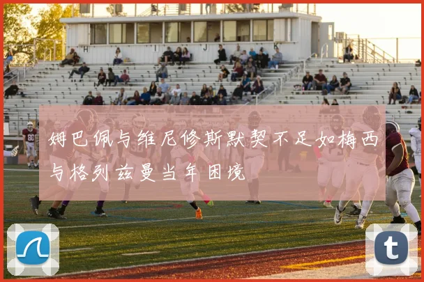 姆巴佩与维尼修斯默契不足如梅西与格列兹曼当年困境