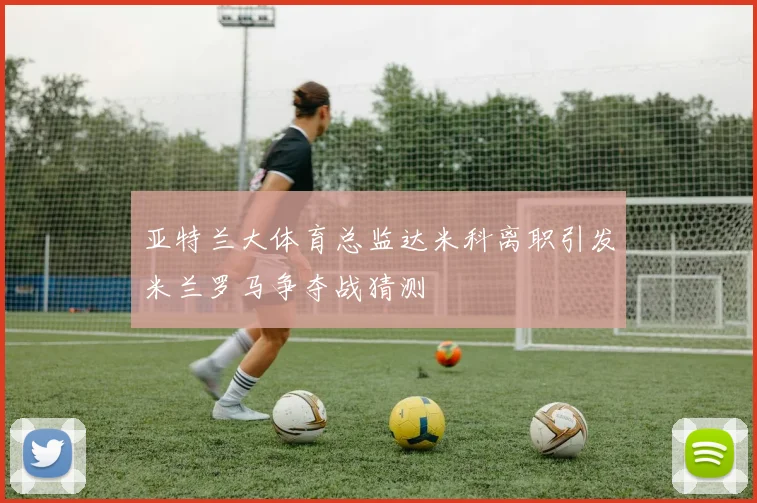 亚特兰大体育总监达米科离职引发米兰罗马争夺战猜测