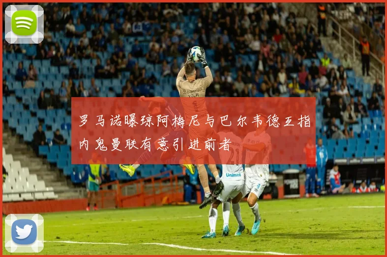 罗马诺曝琼阿梅尼与巴尔韦德互指内鬼曼联有意引进前者