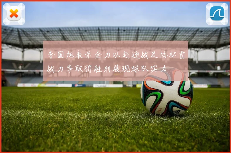 李国旭表示全力以赴迎战足协杯首战力争取得胜利展现球队实力